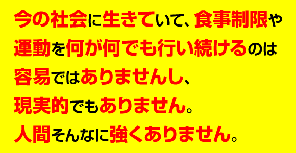 今の社会に生きていて、食事制限や運動を何が何でも行い続けるのは容易ではありませんし、現実的でもありません。人間そんなに強くありません。