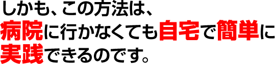 しかも、この方法は、病院に行かなくても自宅で簡単に実践できるのです。