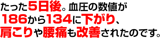 たった５日後。血圧の数値が186から134に下がり、肩こりや腰痛も改善されたのです。