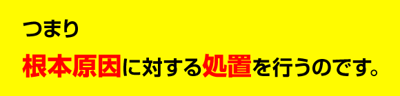 つまり根本原因に対する処置を行うのです。