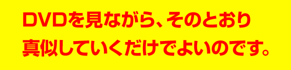 DVDを見ながら、そのとおり真似していくだけでよいのです。